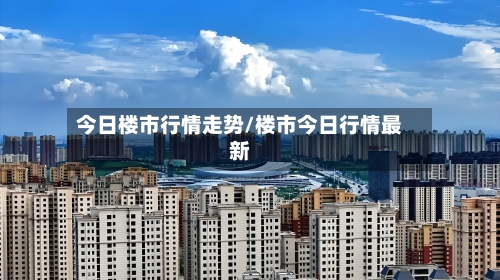 今日楼市行情走势/楼市今日行情最新-第2张图片