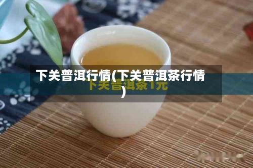下关普洱行情(下关普洱茶行情)