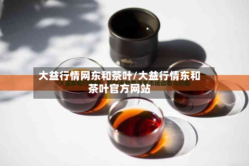 大益行情网东和茶叶/大益行情东和茶叶官方网站