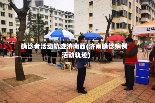 确诊者活动轨迹济南西(济南确诊病例活动轨迹)